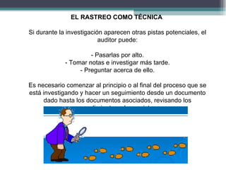 EL RASTREO COMO TÉCNICA

Si durante la investigación aparecen otras pistas potenciales, el
                          auditor puede:

                      - Pasarlas por alto.
             - Tomar notas e investigar más tarde.
                  - Preguntar acerca de ello.

Es necesario comenzar al principio o al final del proceso que se
está investigando y hacer un seguimiento desde un documento
     dado hasta los documentos asociados, revisando los
                procedimientos y los registros.
 