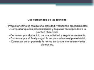 Uso combinado de las técnicas

- Preguntar cómo se realiza una actividad, verificando procedimientos.
  - Comprobar que los procedimientos y registros corresponden a la
                           práctica observada.
  - Comenzar por el principio de una actividad y seguir la secuencia.
   - Comenzar por el final y seguir la secuencia hacia el punto inicial.
   - Comenzar en un punto de la norma en donde interactúan varios
                               elementos.
 