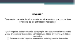 REGISTRO

Documento que establece los resultados alcanzados o que proporciona
             evidencia de las actividades realizadas.



(1) Los registros pueden utilizarse, por ejemplo, para documentar la trazabilidad
 y para proporcionar evidencia de verificación, de acción preventiva y de acción
                                    correctiva.
   (2) Generalmente los registros no necesitan estar bajo control de revisión.
 