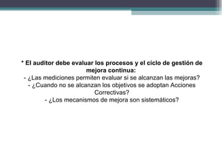 * El auditor debe evaluar los procesos y el ciclo de gestión de
                       mejora continua:
 - ¿Las mediciones permiten evaluar si se alcanzan las mejoras?
   - ¿Cuando no se alcanzan los objetivos se adoptan Acciones
                          Correctivas?
         - ¿Los mecanismos de mejora son sistemáticos?
 