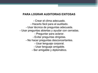PARA LOGRAR AUDITORIAS EXITOSAS

             - Crear el clima adecuado.
         - Hacerlo fácil para el auditado.
     - Usar técnica de preguntas adecuada.
- Usar preguntas abiertas y ayudar con cerradas.
               - Preguntar para aclarar.
            - Evitar preguntas dirigidas.
     - No hacer preguntas desconcertantes.
               - Usar lenguaje corporal.
              - Usar lenguaje amigable.
           - Ser amigable y diplomático.
 