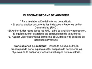 ELABORAR INFORME DE AUDITORÍA

             * Para la elaboración del informe de auditoría:
     - El equipo auditor documenta los hallazgos y Reportes de No
                           Conformidad (RNC).
- El Auditor Líder reúne todos los RNC, para su análisis y aprobación.
     - El equipo auditor establece las conclusiones de la auditoría.
 -El Auditor Líder documenta el Informe de Auditoría y la solicitud de
                          acciones correctivas.

     -Conclusiones de auditoría: Resultado de una auditoría,
   proporcionado por el equipo auditor después de considerar los
    objetivos de la auditoría y todos los hallazgos de la auditoría.
 