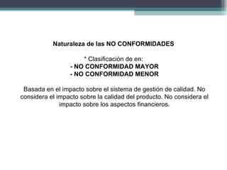 Naturaleza de las NO CONFORMIDADES

                     * Clasificación de en:
                 - NO CONFORMIDAD MAYOR
                 - NO CONFORMIDAD MENOR

 Basada en el impacto sobre el sistema de gestión de calidad. No
considera el impacto sobre la calidad del producto. No considera el
              impacto sobre los aspectos financieros.
 