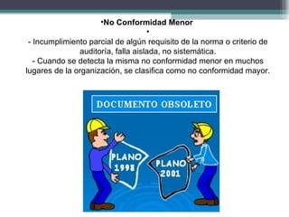 •No Conformidad Menor
                                    •
 - Incumplimiento parcial de algún requisito de la norma o criterio de
               auditoría, falla aislada, no sistemática.
   - Cuando se detecta la misma no conformidad menor en muchos
lugares de la organización, se clasifica como no conformidad mayor.
 