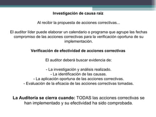 Investigación de causa raíz

               Al recibir la propuesta de acciones correctivas...

El auditor líder puede elaborar un calendario o programa que agrupe las fechas
  compromiso de las acciones correctivas para la verificación oportuna de su
                                implementación.

           Verificación de efectividad de acciones correctivas

                    El auditor deberá buscar evidencia de:

                     - La investigación y análisis realizado.
                        - La identificación de las causas.
             - La aplicación oportuna de las acciones correctivas.
       - Evaluación de la eficacia de las acciones correctivas tomadas.


 La Auditoría se cierra cuando: TODAS las acciones correctivas se
      han implementado y su efectividad ha sido comprobada.
 