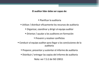 El auditor líder debe ser capaz de:


                    • Planificar la auditoria
  • Utilizar / distribuir eficazmente los recursos de auditoria
       • Organizar, coordinar y dirigir al equipo auditor
       • Orientar / ayudar a los auditores en formación
                • Prevenir y resolver conflictos
• Conducir al equipo auditor para llegar a las conclusiones de la
                          auditoria
   • Preparar, presentar y sustentar el informe de auditoria
   • Distribuir / entregar las copias del informe de auditoria
                 Nota: ver 7.3.2 de ISO 19011
 