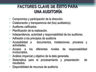FACTORES CLAVE DE ÉXITO PARA
               UNA AUDITORÍA
   Compromiso y participación de la dirección.
   Colaboración y transparencia del (los) auditado(s).
   Auditores calificados
   Planificación de la realización.
   Independencia, autoridad y responsabilidad de los auditores.
   Adhesión a los principios de auditoría
   Accesibilidad a       documentos, instalaciones, procesos y
    actividades.
   Acceso a los diferentes niveles de responsabilidad
    involucrados.
   Análisis imparcial y objetivo de la data generada.
   Sistemática para el procesamiento y presentación             de
    resultados.
   Disponibilidad de recursos de auditoría.
 