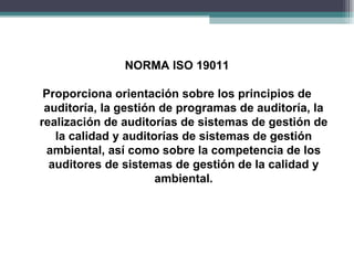 NORMA ISO 19011

 Proporciona orientación sobre los principios de
 auditoría, la gestión de programas de auditoría, la
realización de auditorías de sistemas de gestión de
   la calidad y auditorías de sistemas de gestión
 ambiental, así como sobre la competencia de los
  auditores de sistemas de gestión de la calidad y
                      ambiental.
 