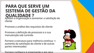 PARA QUE SERVE UM
SISTEMA DE GESTÃO DA
QUALIDADE ?
Ajudam a organização a aumentar a satisfação do
cliente
Promove a análise dos requisitos do cliente
Promove a definição de processos e a sua
manutenção sob controlo
Fornece a estrutura para melhoria contínua →
aumento da satisfação do cliente e de outras
partes interessadas
Fornece confiança à organização e aos seus
 