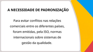 A NECESSIDADE DE PADRONIZAÇÃO
Para evitar conflitos nas relações
comerciais entre os diferentes países,
foram emitidas, pela ISO, normas
internacionais sobre sistemas de
gestão da qualidade.
 