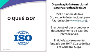 Fonte da imagem:
O QUE É ISO?
Organização Internacional
para Padronização (ISO)
ISO é o nome dado à
Organização Internacional para
Padronização (www.iso.org).
É responsável por promover o
desenvolvimento de padrões
internacionais.
Entidade governamental
fundada em 1947. Sua sede fica
em Genebra, Suíça.
 