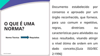 Fonte da imagem:
O QUE É UMA
NORMA?
Documento estabelecido por
consenso e aprovado por um
órgão reconhecido, que fornece,
para uso comum e repetitivo,
regras, diretrizes ou
características para atividades ou
seus resultados, visando atingir
o nível ótimo de ordem em um
dado conceito.[Guia ISO/IEC
2:1996]
Norma Técnica Requisitos
 