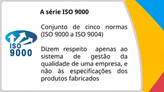 A série ISO 9000
Conjunto de cinco normas
(ISO 9000 a ISO 9004)
Dizem respeito apenas ao
sistema de gestão da
qualidade de uma empresa, e
não às especificações dos
produtos fabricados
 