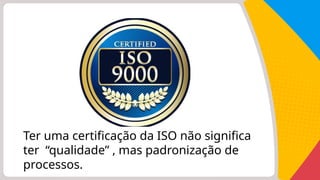 Ter uma certificação da ISO não significa
ter “qualidade” , mas padronização de
processos.
 