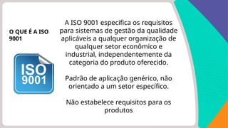 A ISO 9001 especifica os requisitos
para sistemas de gestão da qualidade
aplicáveis ​
​
a qualquer organização de
qualquer setor econômico e
industrial, independentemente da
categoria do produto oferecido.
Padrão de aplicação genérico, não
orientado a um setor específico.
Não estabelece requisitos para os
produtos
O QUE É A ISO
9001
 