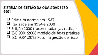 SISTEMA DE GESTÃO DA QUALIDADE ISO
9001
 Primeira norma em 1987;
 Revisada em 1994 e 2000
 Edição 2000 trouxe mudanças radicais
 ISO 9001:2008 modelo de boas práticas
 ISO 9001:2015 Foco na gestão de risco
 