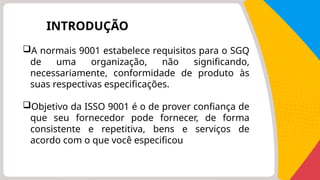 INTRODUÇÃO
A normais 9001 estabelece requisitos para o SGQ
de uma organização, não significando,
necessariamente, conformidade de produto às
suas respectivas especificações.
Objetivo da ISSO 9001 é o de prover confiança de
que seu fornecedor pode fornecer, de forma
consistente e repetitiva, bens e serviços de
acordo com o que você especificou
 