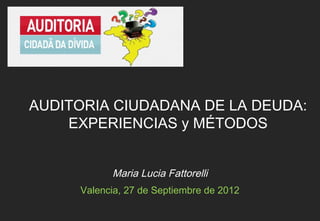 AUDITORIA CIUDADANA DE LA DEUDA:
    EXPERIENCIAS y MÉTODOS


           Maria Lucia Fattorelli
     Valencia, 27 de Septiembre de 2012
 