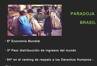 PARADOJA

                                                BRASIL



• 6ª Economía Mundial


• 3ª Peor distribucción de ingresos del mundo


• 84º en el ranking de respeto a los Derechos Humanos -
 