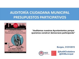 AUDITORÍA CIUDADANA MUNICIPAL
PRESUPUESTOS PARTICIPATIVOS
@AuditCiudadana
@OCMunicipal
“Auditamos nuestros Ayuntamientos porque
queremos construir democracia participando”
Burgos, 31/01/2015
 