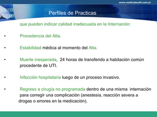que pueden indicar calidad inadecuada en la Internación: Procedencia del Alta. Estabilidad  médica al momento del  Alta. Muerte inesperada ,  24 horas de transferido a habitación común  procedente de UTI. Infección hospitalaria  luego de un proceso invasivo.  Regreso a cirugía no programada  dentro de una misma  internación  para corregir una complicación (anestesia, reacción severa a  drogas o errores en la medicación). Perfiles de Practicas 