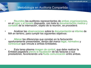 Reunidos  los auditores representantes de  ambas organizaciones , en el  lugar y el horario  dispuesto, con toda la  documentación medica y contable  de la internación, objeto de la reunión, se procederá:  Analizar las  observaciones  sobre la  documentación  e  informe  de MA en terreno, para cumplir los siguientes objetivos: Allanar  las diferencias que constan en la facturación oportunamente presentadas, dentro del marco  legal,   normativo  y  contractual  que vincula a ambas Entidades. Esta tarea plasma  imagen de control , que debe realizar la Entidad pagadora  previo la liquidación  de las facturas a sus prestadores, favoreciendo una  fluida comunicación  entre ambas. Metodologia en Auditoria Compartida 
