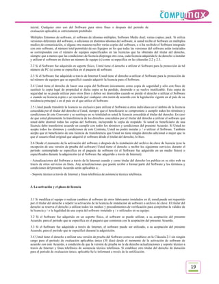 inicial. Cualquier otro uso del Software para otros fines o después del periodo de
evaluación aplicable es estrictamente prohibido.
Múltiples Entornos de software, el software de idiomas múltiples; Software Media dual; varias copias; pack. Si utiliza
versiones diferentes del software, o ediciones en distintos idiomas del software, si usted recibe el Software en múltiples
medios de comunicación, si alguna otra manera recibir varias copias del software, o si ha recibido el Software integrado
con otro software, el número total permitido de sus Equipos en los que todas las versiones del software están instalados
se corresponden con el número de equipos especificados en las licencias que ha obtenido del titular del derecho,
siempre que a menos que las condiciones de licencia disponga otra cosa, cada licencia adquirida le da derecho a instalar
y utilizar el software en dichos un número de equipo (s) como se especifica en las cláusulas 2.2 y 2.3.
2.2 Si el Software fue adquirido en soporte físico, Usted tiene el derecho a utilizar el Software para la protección de tal
número de PC (s) como se especifica en el paquete de software.
2.3 Si el Software fue adquirido a través de Internet Usted tiene el derecho a utilizar el Software para la protección de
tal número de equipos que se especificó cuando adquirió la licencia para el Software.
2.4 Usted tiene el derecho de hacer una copia del Software únicamente como copia de seguridad y sólo con fines de
sustituir la copia legal de propiedad si dicha copia se ha perdido, destruido o se vuelve inutilizable. Esta copia de
seguridad no se puede utilizar para otros fines y deben ser destruidos cuando se pierde el derecho a utilizar el Software
o cuando su licencia expire o se rescinda por cualquier otra razón de acuerdo con la legislación vigente en el país de su
residencia principal o en el país en el que utilice el Software.
2.5 Usted puede transferir la licencia no exclusiva para utilizar el Software a otros individuos en el ámbito de la licencia
concedida por el titular del derecho a Usted, siempre que el beneficiario se compromete a cumplir todos los términos y
condiciones de este Convenio y se sustituye en su totalidad en usted la licencia concedida al titular del derecho. En caso
de que usted plenamente la transferencia de los derechos concedidos por el titular del derecho a utilizar el software que
usted debe destruir todas las copias del Software, incluyendo la copia de respaldo. Si usted es beneficiario de una
licencia debe transferirse acuerdo en cumplir con todos los términos y condiciones del presente Acuerdo. Si Usted no
acepta todos los términos y condiciones de este Contrato, Usted no podrá instalar y / o utilizar el Software. También
acepta que el beneficiario de una licencia de transferencia que Usted no tiene ningún derecho adicional o mejor que lo
que el usuario final original que adquirió el software desde el titular del derecho, lo hizo.
2.6 Desde el momento de la activación del software o después de la instalación del archivo de clave de licencia (con la
excepción de una versión de prueba del software) Usted tiene el derecho a recibir los siguientes servicios durante el
período contemplado se especifica en el paquete de software (si el Software fue adquirido en un medio físico) o
especificados durante la adquisición (si el Software fue adquirido a través de Internet):
- Actualizaciones del Software a través de la Internet cuando y como titular del derecho los publica en su sitio web oa
través de otros servicios en línea. Аny actualizaciones que puede recibir a formar parte del Software y los términos y
condiciones del presente Acuerdo serán aplicables a;
- Soporte técnico a través de Internet y línea telefónica de asistencia técnica telefónica.


3. La activación y el plazo de licencia


3.1 Si modifica el equipo o realizar cambios al software de otros fabricantes instalados en él, usted puede ser requerido
por el titular del derecho a repetir la activación de la licencia de instalación de software o archivo de clave. El titular del
derecho se reserva el derecho a utilizar todos los medios y procedimientos de verificación para comprobar la validez de
la licencia y / o la legalidad de una copia del software instalado y / o utilizados en su equipo.
3.2 Si el Software fue adquirido en un soporte físico, el software se puede utilizar, a su aceptación del presente
Acuerdo, para el período que se especifica en el paquete que comienza con la aceptación del presente Acuerdo.
3.3 Si el Software fue adquirido a través de Internet, el software puede ser utilizado, a su aceptación del presente
Acuerdo, para el período que se especificó durante la adquisición.
3.4 Usted tiene el derecho a utilizar una versión de prueba del Software como se establece en la Cláusula 2.1 sin ningún
cargo para el período de evaluación aplicables única (30 días) desde el momento de la activación de software de
acuerdo con este Acuerdo, a condición de que la versión de prueba no le da derecho actualizaciones y soporte técnico a
través de Internet y línea telefónica de asistencia técnica telefónica. Si establece otro titular del derecho de duración
para el período de evaluación único, aplicable Se le informará a través de la notificación.



                                                                                                                                  19
 