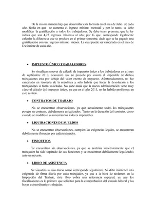 De la misma manera hay que desarrollar esta formula en el mes de Julio de cada
año, fecha en que se aumenta el ingreso mínimo mensual y por lo tanto, se debe
modificar la gratificación a todos los trabajadores. Se debe tener presente, que la ley
indica que son 4,75 ingresos mínimos al año; por lo que, corresponde legalmente
calcular la diferencia que se produce en el primer semestre, dado que se ha pagado una
gratificación con un ingreso mínimo menor. La cual puede ser cancelada en el mes de
Diciembre de cada año.
 IMPUESTO ÚNICO TRABAJADORES
Se visualizan errores de cálculo de impuesto único a los trabajadores en el mes
de septiembre 2010, descuento que no procede por cuanto el imponible de dichos
trabajadores esta por debajo del valor exento de impuesto. Afortunadamente, no fue
cancelado en tesorería de la república y solo habría que hacer la devolución a los
trabajadores si fuera solicitado. No cabe duda que la nueva administración tiene muy
claro el cálculo del impuesto único, ya que en el año 2011, no ha habido problemas en
éste sentido.
 CONTRATOS DE TRABAJO
No se encuentran observaciones, ya que actualmente todos los trabajadores
poseen su contrato, debidamente actualizados. Tanto en la duración del contrato, como
cuando se modifican o aumentan los valores imponibles.
 LIQUIDACIONES DE SUELDOS
No se encuentran observaciones, cumplen las exigencias legales, se encuentran
debidamente firmadas por cada trabajador.
 FINIQUITOS
Se encuentran sin observaciones, ya que se realizan inmediatamente que el
trabajador ha sido separado de sus funciones y se encuentran debidamente legalizados
ante un notario.
 LIBRO DE ASISTENCIA
Se visualiza su uso diario como corresponde legalmente. Se debe mantener esta
exigencia de firma diaria por cada trabajador, ya que a la hora de reclamos en la
Inspección del Trabajo, éste libro cobra una relevancia especial, ya que los
fiscalizadores es lo primero que solicitan para la comprobación del vínculo laboral y las
horas extraordinarias trabajadas.
 