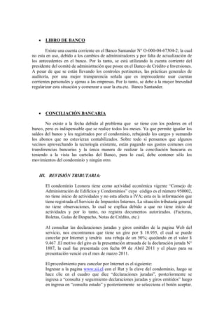  LIBRO DE BANCO
Existe una cuenta corriente en el Banco Santander N° O-000-04-67304-2; la cual
no esta en uso, debido a los cambios de administradores y por falta de actualización de
los antecedentes en el banco. Por lo tanto, se está utilizando la cuenta corriente del
presidente del comité de administración que posee en el Banco de Crédito e Inversiones.
A pesar de que se están llevando los controles pertinentes, las prácticas generales de
auditoría, por una mejor transparencia señala que es improcedente usar cuentas
corrientes personales y ajenas a las empresas. Por lo tanto, se debe a la mayor brevedad
regularizar esta situación y comenzar a usar la cta.cte. Banco Santander.
 CONCILIACIÓN BANCARIA
No existe a la fecha debido al problema que se tiene con los poderes en el
banco, pero es indispensable que se realice todos los meses. Ya que permite igualar los
saldos del banco y los registrados por el condominio, rebajando los cargos y sumando
los abonos que no estuvieran contabilizados. Sobre todo si pensamos que algunos
vecinos aprovechando la tecnología existente, están pagando sus gastos comunes con
transferencias bancarias y la única manera de realizar la conciliación bancaria es
teniendo a la vista las cartolas del Banco, para lo cual, debe contener sólo los
movimientos del condominio y ningún otro.
III. REVISIÓN TRIBUTARIA:
El condominio Leonora tiene como actividad económica vigente “Consejo de
Administración de Edificios y Condominios” cuyo código es el número 950002,
no tiene inicio de actividades y no esta afecta a IVA; esta es la información que
tiene registrada el Servicio de Impuestos Internos. La situación tributaria general
no tiene observaciones, lo cual se explica debido a que no tiene inicio de
actividades y por lo tanto, no registra documentos autorizados. (Facturas,
Boletas, Guías de Despacho, Notas de Crédito, etc.)
Al consultar las declaraciones juradas y giros emitidos de la pagina Web del
servicio, nos encontramos que tiene un giro por $ 18.935, el cual se puede
cancelar por Internet y tendría una rebaja de un 50%; quedando en el valor $
9.467 .El motivo del giro es la presentación atrasada de la declaración jurada N°
1887, la cual fue presentada con fecha 09 de Abril 2011 y el plazo para su
presentación venció en el mes de marzo 2011.
El procedimiento para cancelar por Internet es el siguiente:
Ingresar a la pagina www.sii.cl con el Rut y la clave del condominio, luego se
hace clic en el cuadro que dice “declaraciones juradas”, posteriormente se
ingresa a “consulta y seguimiento declaraciones juradas y giros emitidos” luego
en ingresa en “consulta estado” y posteriormente se selecciona el botón aceptar.
 
