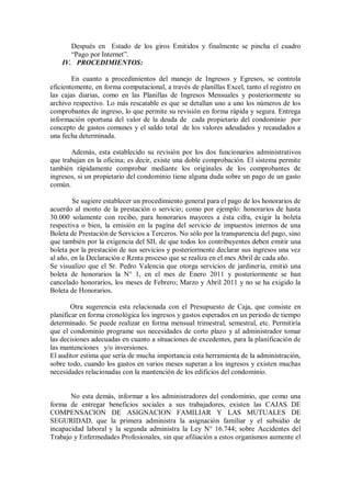 Después en Estado de los giros Emitidos y finalmente se pincha el cuadro
“Pago por Internet”.
IV. PROCEDIMIENTOS:
En cuanto a procedimientos del manejo de Ingresos y Egresos, se controla
eficientemente, en forma computacional, a través de planillas Excel, tanto el registro en
las cajas diarias, como en las Planillas de Ingresos Mensuales y posteriormente su
archivo respectivo. Lo más rescatable es que se detallan uno a uno los números de los
comprobantes de ingreso, lo que permite su revisión en forma rápida y segura. Entrega
información oportuna del valor de la deuda de cada propietario del condominio por
concepto de gastos comunes y el saldo total de los valores adeudados y recaudados a
una fecha determinada.
Además, esta establecido su revisión por los dos funcionarios administrativos
que trabajan en la oficina; es decir, existe una doble comprobación. El sistema permite
también rápidamente comprobar mediante los originales de los comprobantes de
ingresos, si un propietario del condominio tiene alguna duda sobre un pago de un gasto
común.
Se sugiere establecer un procedimiento general para el pago de los honorarios de
acuerdo al monto de la prestación o servicio; como por ejemplo: honorarios de hasta
30.000 solamente con recibo, para honorarios mayores a ésta cifra, exigir la boleta
respectiva o bien, la emisión en la pagina del servicio de impuestos internos de una
Boleta de Prestación de Servicios a Terceros. No sólo por la transparencia del pago, sino
que también por la exigencia del SII, de que todos los contribuyentes deben emitir una
boleta por la prestación de sus servicios y posteriormente declarar sus ingresos una vez
al año, en la Declaración e Renta proceso que se realiza en el mes Abril de cada año.
Se visualizo que el Sr. Pedro Valencia que otorga servicios de jardinería, emitió una
boleta de honorarios la N° 1, en el mes de Enero 2011 y posteriormente se han
cancelado honorarios, los meses de Febrero; Marzo y Abril 2011 y no se ha exigido la
Boleta de Honorarios.
Otra sugerencia esta relacionada con el Presupuesto de Caja, que consiste en
planificar en forma cronológica los ingresos y gastos esperados en un periodo de tiempo
determinado. Se puede realizar en forma mensual trimestral, semestral, etc. Permitiría
que el condominio programe sus necesidades de corto plazo y al administrador tomar
las decisiones adecuadas en cuanto a situaciones de excedentes, para la planificación de
las mantenciones y/o inversiones.
El auditor estima que sería de mucha importancia esta herramienta de la administración,
sobre todo, cuando los gastos en varios meses superan a los ingresos y existen muchas
necesidades relacionadas con la mantención de los edificios del condominio.
No esta demás, informar a los administradores del condominio, que como una
forma de entregar beneficios sociales a sus trabajadores, existen las CAJAS DE
COMPENSACION DE ASIGNACION FAMILIAR Y LAS MUTUALES DE
SEGURIDAD, que la primera administra la asignación familiar y el subsidio de
incapacidad laboral y la segunda administra la Ley N° 16.744; sobre Accidentes del
Trabajo y Enfermedades Profesionales, sin que afiliación a estos organismos aumente el
 