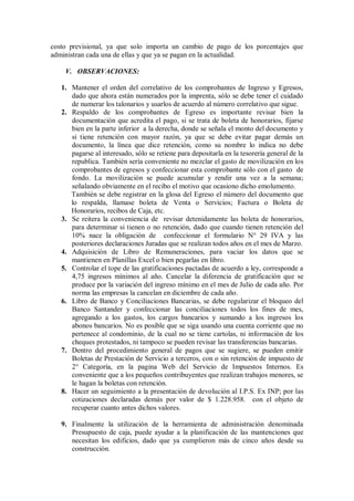 costo previsional, ya que solo importa un cambio de pago de los porcentajes que
administran cada una de ellas y que ya se pagan en la actualidad.
V. OBSERVACIONES:
1. Mantener el orden del correlativo de los comprobantes de Ingreso y Egresos,
dado que ahora están numerados por la imprenta, sólo se debe tener el cuidado
de numerar los talonarios y usarlos de acuerdo al número correlativo que sigue.
2. Respaldo de los comprobantes de Egreso es importante revisar bien la
documentación que acredita el pago, si se trata de boleta de honorarios, fijarse
bien en la parte inferior a la derecha, donde se señala el monto del documento y
si tiene retención con mayor razón, ya que se debe evitar pagar demás un
documento, la línea que dice retención, como su nombre lo indica no debe
pagarse al interesado, sólo se retiene para depositarla en la tesorería general de la
republica. También sería conveniente no mezclar el gasto de movilización en los
comprobantes de egresos y confeccionar esta comprobante sólo con el gasto de
fondo. La movilización se puede acumular y rendir una vez a la semana;
señalando obviamente en el recibo el motivo que ocasiono dicho emolumento.
También se debe registrar en la glosa del Egreso el número del documento que
lo respalda, llamase boleta de Venta o Servicios; Factura o Boleta de
Honorarios, recibos de Caja, etc.
3. Se reitera la conveniencia de revisar detenidamente las boleta de honorarios,
para determinar si tienen o no retención, dado que cuando tienen retención del
10% nace la obligación de confeccionar el formulario N° 29 IVA y las
posteriores declaraciones Juradas que se realizan todos años en el mes de Marzo.
4. Adquisición de Libro de Remuneraciones, para vaciar los datos que se
mantienen en Planillas Excel o bien pegarlas en libro.
5. Controlar el tope de las gratificaciones pactadas de acuerdo a ley, corresponde a
4,75 ingresos mínimos al año. Cancelar la diferencia de gratificación que se
produce por la variación del ingreso mínimo en el mes de Julio de cada año. Por
norma las empresas la cancelan en diciembre de cada año.
6. Libro de Banco y Conciliaciones Bancarias, se debe regularizar el bloqueo del
Banco Santander y confeccionar las conciliaciones todos los fines de mes,
agregando a los gastos, los cargos bancarios y sumando a los ingresos los
abonos bancarios. No es posible que se siga usando una cuenta corriente que no
pertenece al condominio, de la cual no se tiene cartolas, ni información de los
cheques protestados, ni tampoco se pueden revisar las transferencias bancarias.
7. Dentro del procedimiento general de pagos que se sugiere, se pueden emitir
Boletas de Prestación de Servicio a terceros, con o sin retención de impuesto de
2° Categoría, en la pagina Web del Servicio de Impuestos Internos. Es
conveniente que a los pequeños contribuyentes que realizan trabajos menores, se
le hagan la boletas con retención.
8. Hacer un seguimiento a la presentación de devolución al I.P.S. Ex INP; por las
cotizaciones declaradas demás por valor de $ 1.228.958. con el objeto de
recuperar cuanto antes dichos valores.
9. Finalmente la utilización de la herramienta de administración denominada
Presupuesto de caja, puede ayudar a la planificación de las mantenciones que
necesitan los edificios, dado que ya cumplieron más de cinco años desde su
construcción.
 