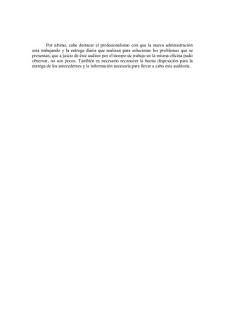 Por último, cabe destacar el profesionalismo con que la nueva administración
esta trabajando y la entrega diaria que realizan para solucionar los problemas que se
presentan, que a juicio de éste auditor por el tiempo de trabajo en la misma oficina pudo
observar, no son pocos. También es necesario reconocer la buena disposición para la
entrega de los antecedentes y la información necesaria para llevar a cabo esta auditoria.
 