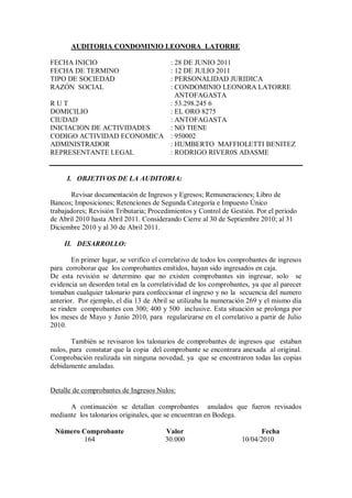 AUDITORIA CONDOMINIO LEONORA LATORRE
FECHA INICIO : 28 DE JUNIO 2011
FECHA DE TERMINO : 12 DE JULIO 2011
TIPO DE SOCIEDAD : PERSONALIDAD JURIDICA
RAZÓN SOCIAL : CONDOMINIO LEONORA LATORRE
ANTOFAGASTA
R U T : 53.298.245 6
DOMICILIO : EL ORO 8275
CIUDAD : ANTOFAGASTA
INICIACION DE ACTIVIDADES : NO TIENE
CODIGO ACTIVIDAD ECONOMICA : 950002
ADMINISTRADOR : HUMBERTO MAFFIOLETTI BENITEZ
REPRESENTANTE LEGAL : RODRIGO RIVER0S ADASME
I. OBJETIVOS DE LA AUDITORIA:
Revisar documentación de Ingresos y Egresos; Remuneraciones; Libro de
Bancos; Imposiciones; Retenciones de Segunda Categoría e Impuesto Único
trabajadores; Revisión Tributaria; Procedimientos y Control de Gestión. Por el periodo
de Abril 2010 hasta Abril 2011. Considerando Cierre al 30 de Septiembre 2010; al 31
Diciembre 2010 y al 30 de Abril 2011.
II. DESARROLLO:
En primer lugar, se verifico el correlativo de todos los comprobantes de ingresos
para corroborar que los comprobantes emitidos, hayan sido ingresados en caja.
De esta revisión se determino que no existen comprobantes sin ingresar, solo se
evidencia un desorden total en la correlatividad de los comprobantes, ya que al parecer
tomaban cualquier talonario para confeccionar el ingreso y no la secuencia del numero
anterior. Por ejemplo, el día 13 de Abril se utilizaba la numeración 269 y el mismo día
se rinden comprobantes con 300; 400 y 500 inclusive. Esta situación se prolonga por
los meses de Mayo y Junio 2010, para regularizarse en el correlativo a partir de Julio
2010.
También se revisaron los talonarios de comprobantes de ingresos que estaban
nulos, para constatar que la copia del comprobante se encontrara anexada al original.
Comprobación realizada sin ninguna novedad, ya que se encontraron todas las copias
debidamente anuladas.
Detalle de comprobantes de Ingresos Nulos:
A continuación se detallan comprobantes anulados que fueron revisados
mediante los talonarios originales, que se encuentran en Bodega.
Número Comprobante Valor Fecha
164 30.000 10/04/2010
 