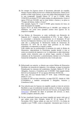 1) No siempre los Egresos tienen el documento adecuado de respaldo,
llamase Factura; Boleta de Servicio o Boleta de Honorarios. Dentro de lo
posible se debe exigir factura, ya que esta señala fehacientemente lo que
se esta comprando. Ejemplo Egreso N° 13 por $ 32.000.- fecha
23/04/2010 con boleta N°3323 glosa timbres de administración. Existe el
egreso N°64 por $18.400- que no tiene boleta o factura y su glosa es
“Compra de boletas, timbre y Avisos”.
Otro ejemplo, Egreso N° 4 por $ 30.000- glosa insumos de Aseo, no
tiene documento de respaldo.
Egreso N°271 de fecha 09/09/29010 por $ 104.000.- por trabajos de
Jardinería. Así como estos ejemplos existen otros egresos sin su
respectivo respaldo.
2) Las Boletas de Honorarios se están recibiendo con Retención de
Impuesto de 2° categoría, correspondiente al 10%; lo que obliga a
la comunidad a declararlas mensualmente en el formulario 29 del
Servicio de Impuestos Internos y una vez al año, en el mes de Marzo de
cada año a confeccionar la Declaración Jurada de retenciones de
honorarios N° 1879. De no hacer estas gestiones en las fechas
estipuladas, el condominio se expone a multas.
Cabe señalar que los profesionales al momento de emitir la Boleta de
Honorarios, especialmente la Electrónica, pueden decidir si ésta se
emite con retención de impuesto o no. Lo importante es saber determinar
cuando existe retención, para en primer lugar, cancelar el líquido
solamente de los honorarios y posteriormente, declarar en la Tesorería
General de la Republica la retención los días 12 de cada mes.
3) Relacionado con anterior, se detecto que existen Boletas de Honorarios
Recibidas sin retención de impuesto y sin embargo, se pago la retención
Perjudicando los intereses del condominio. Ejemplo: Boleta N° 397 de
Abogados, Asesores y Consultores por $ 220.000- Valor pagado demás
$24.222 en Formulario N° 29 de Agosto 2010 folio 501941144.
Otro caso, Dr.-Luis Salcedo boleta N° 4194 fecha 13/08/2010 pago
demás $ 1.111.-
La boleta N° 403 no tiene retención y se pago $24.222.- demás en folio
N°502086914 y también corresponde a Abogados, Asesores y
Consultores Ltda.-.
4) Una solución para los Egresos sin respaldo cuando se trate de servicios
Recibidos es que el condominio le puede realizar vía Internet, una boleta
de Honorarios por Prestación de Servicios de Terceros, en la pagina Web
www.sii.cl, solicitando los datos al prestador del servicio, es decir,
nombre completo; domicilio y Rut-
5) Se han visualizado Egresos que tienen respaldo por menor valor que el
que señala como total. Ejemplo, boleta N° 43 de Egreso N° 77
Noviembre 2010, Egreso señala un valor de $ 83.333. y la boleta de
respaldo es por 75.000.- como se desprende claramente que el error se
 