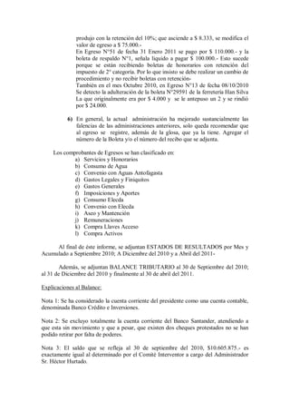 produjo con la retención del 10%; que asciende a $ 8.333, se modifica el
valor de egreso a $ 75.000.-
En Egreso N°51 de fecha 31 Enero 2011 se pago por $ 110.000.- y la
boleta de respaldo N°1, señala liquido a pagar $ 100.000.- Esto sucede
porque se están recibiendo boletas de honorarios con retención del
impuesto de 2° categoría. Por lo que insisto se debe realizar un cambio de
procedimiento y no recibir boletas con retención-
También en el mes Octubre 2010, en Egreso N°13 de fecha 08/10/2010
Se detecto la adulteración de la boleta N°29591 de la ferretería Han Silva
La que originalmente era por $ 4.000 y se le antepuso un 2 y se rindió
por $ 24.000.
6) En general, la actual administración ha mejorado sustancialmente las
falencias de las administraciones anteriores, solo queda recomendar que
al egreso se registre, además de la glosa, que ya la tiene. Agregar el
número de la Boleta y/o el número del recibo que se adjunta.
Los comprobantes de Egresos se han clasificado en:
a) Servicios y Honorarios
b) Consumo de Agua
c) Convenio con Aguas Antofagasta
d) Gastos Legales y Finiquitos
e) Gastos Generales
f) Imposiciones y Aportes
g) Consumo Elecda
h) Convenio con Elecda
i) Aseo y Mantención
j) Remuneraciones
k) Compra Llaves Acceso
l) Compra Activos
Al final de éste informe, se adjuntan ESTADOS DE RESULTADOS por Mes y
Acumulado a Septiembre 2010; A Diciembre del 2010 y a Abril del 2011-
Además, se adjuntan BALANCE TRIBUTARIO al 30 de Septiembre del 2010;
al 31 de Diciembre del 2010 y finalmente al 30 de abril del 2011.
Explicaciones al Balance:
Nota 1: Se ha considerado la cuenta corriente del presidente como una cuenta contable,
denominada Banco Crédito e Inversiones.
Nota 2: Se excluyo totalmente la cuenta corriente del Banco Santander, atendiendo a
que esta sin movimiento y que a pesar, que existen dos cheques protestados no se han
podido retirar por falta de poderes.
Nota 3: El saldo que se refleja al 30 de septiembre del 2010, $10.605.875.- es
exactamente igual al determinado por el Comité Interventor a cargo del Administrador
Sr. Héctor Hurtado.
 