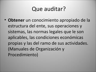 Que auditar?
• Obtener un conocimiento apropiado de la
  estructura del ente, sus operaciones y
  sistemas, las normas legales que le son
  aplicables, las condiciones económicas
  propias y las del ramo de sus actividades.
  (Manuales de Organización y
  Procedimiento)
 