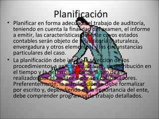 Planificación
• Planificar en forma adecuada el trabajo de auditoría,
  teniendo en cuenta la finalidad del examen, el informe
  a emitir, las características del ente cuyos estados
  contables serán objeto de la auditoría (naturaleza,
  envergadura y otros elementos) y las circunstancias
  particulares del caso.
• La planificación debe incluir la selección de los
  procedimientos a aplicar, su alcance, su distribución en
  el tiempo y la determinación de si han de ser
  realizados por el auditor o por sus colaboradores.
  Preferentemente, la planificación se debe formalizar
  por escrito y, dependiendo de la importancia del ente,
  debe comprender programas de trabajo detallados.
 
