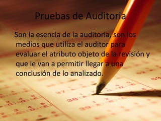 Pruebas de Auditoria
Son la esencia de la auditoria, son los
medios que utiliza el auditor para
evaluar el atributo objeto de la revisión y
que le van a permitir llegar a una
conclusión de lo analizado.
 