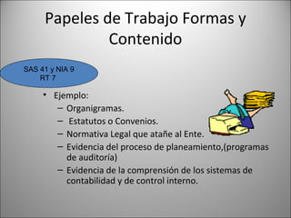 Papeles de Trabajo Formas y
              Contenido
SAS 41 y NIA 9
    RT 7

     • Ejemplo:
        – Organigramas.
        – Estatutos o Convenios.
        – Normativa Legal que atañe al Ente.
        – Evidencia del proceso de planeamiento,(programas
          de auditoría)
        – Evidencia de la comprensión de los sistemas de
          contabilidad y de control interno.
 
