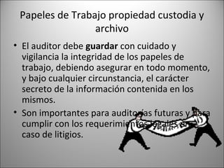 Papeles de Trabajo propiedad custodia y
                 archivo
• El auditor debe guardar con cuidado y
  vigilancia la integridad de los papeles de
  trabajo, debiendo asegurar en todo momento,
  y bajo cualquier circunstancia, el carácter
  secreto de la información contenida en los
  mismos.
• Son importantes para auditorías futuras y para
  cumplir con los requerimientos legales en
  caso de litigios.
 