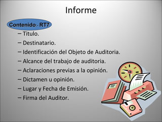Informe
Contenido:- RT7
   – Titulo.
   – Destinatario.
   – Identificación del Objeto de Auditoria.
   – Alcance del trabajo de auditoria.
   – Aclaraciones previas a la opinión.
   – Dictamen u opinión.
   – Lugar y Fecha de Emisión.
   – Firma del Auditor.
 