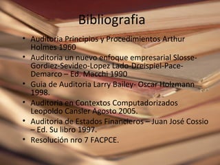 Bibliografia
• Auditoria Principios y Procedimientos Arthur
  Holmes 1960
• Auditoria un nuevo enfoque empresarial Slosse-
  Gordiez-Sevideo-Lopez Lado-Dreispiel-Pace-
  Demarco – Ed. Macchi 1990
• Guia de Auditoria Larry Bailey- Oscar Holzmann
  1998.
• Auditoria en Contextos Computadorizados
  Leopoldo Cansler Agosto 2005.
• Auditoria de Estados Financieros – Juan José Cossio
  – Ed. Su libro 1997.
• Resolución nro 7 FACPCE.
 