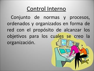 Control Interno
  Conjunto de normas y procesos,
ordenados y organizados en forma de
red con el propósito de alcanzar los
objetivos para los cuales se creo la
organización.
 