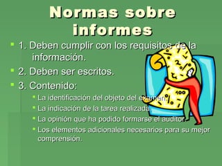 Normas sobre
informes

 1. Deben cumplir con los requisitos de la
información.
 2. Deben ser escritos.
 3. Contenido:
 La identificación del objeto del examen.
 La indicación de la tarea realizada.
 La opinión que ha podido formarse el auditor.
 Los elementos adicionales necesarios para su mejor
comprensión.

 