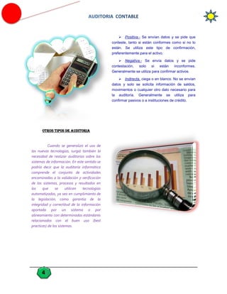  Positiva.- Se envían datos y se pide que
conteste, tanto si están conformes como si no lo
están. Se utiliza este tipo de confirmación,
preferentemente para el activo.
 Negativa.- Se envía datos y se pide
contestación, solo si están inconformes.
Generalmente se utiliza para confirmar activos.
 Indirecta, ciega o en blanco. No se envían
datos y solo se solicita información de saldos,
movimientos o cualquier otro dato necesario para
la auditoría. Generalmente se utiliza para
confirmar pasivos o a instituciones de crédito.

OTROS TIPOS DE AUDITORIA

Cuando se generalizó el uso de
las nuevas tecnologías, surgió también la
necesidad de realizar auditorías sobre los
sistemas de información. En este sentido se
podría decir que la auditoría informática
comprende el conjunto de actividades
encaminadas a la validación y verificación
de los sistemas, procesos y resultados en
los
que
se
utilicen
tecnologías
automatizadas, ya sea en cumplimiento de
la legislación, como garantía de la
integridad y correctitud de la información
aportada por un sistema o por
alineamiento con determinados estándares
relacionados con el buen uso (best
practices) de los sistemas.

4

 