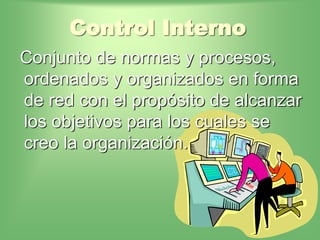 Control Interno
Conjunto de normas y procesos,
ordenados y organizados en forma
de red con el propósito de alcanzar
los objetivos para los cuales se
creo la organización.
 