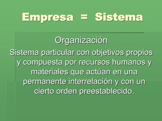 Empresa = Sistema

            Organización
Sistema particular con objetivos propios
  y compuesta por recursos humanos y
      materiales que actúan en una
    permanente interrelación y con un
       cierto orden preestablecido.
 