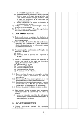 de contabilidade geralmente aceitos;
h) Selecione casos de empréstimos à funcionários e
diretores para confirmação da apropriação dos
juros, assinaturas de autorização, coerência entre
o valor do empréstimo e a capacidade de
pagamento do credor;
i) Análise devoluções de venda, confirmando a
veracidade destas vendas;
4) Verifique e confirme a documentação física x
registros contábeis e fiscais;
5) Examine a movimentação e flutuações significativas
das contas com valores relevantes;
3.1 – DUPLICATAS A RECEBER
1) Cruze referência da composição das duplicatas a
receber com as respostas recebidas e a composição
das contas a receber.
1.1) Para as cartas de confirmação não recebidas ou
recebidas com divergências ( sem assinatura,
cliente não concorda com os valores, etc.), efetue
procedimentos alternativos.
2) Anexe as respostas recebidas das confirmações das
duplicatas a receber e :
a) some;
b) referencie com a posição das duplicatas a
receber.
3) Solicite a composição analítica das duplicatas a
receber, por cliente e por idade de vencimento
(aging), dando os seguintes detalhes :
a) Vencidas de 1 a 30 dias;
b) Vencidas de 31 a 60 dias;
c) Vencidas de 61 a 90 dias;
d) Vencidas de 91 a 180 dias;
e) Vencidas a mais de 180 dias;
3.1) Confira em base de teste as informações contidas
no mapa (somas e classificação por idade de
vencimento);
3.2) Compare as informações do mapa com as do ano
anterior e investigue eventuais anormalidades;
3.3) Discuta com o responsável da cobrança e examine
correspondências, a fim de que possa formar
opinião sobre as possibilidades de recebimento.
3.4) Efetue o cálculo da rotação das contas a receber;
4) Caso existam contas a receber com advogados,
providenciar cartas de confirmação dos valores e
situação;
4.1) Anexe as respostas recebidas dos advogados
atentando para quaisquer informações opostas e
suas implicações contábeis;
3.2 – DUPLICATAS DESCONTADAS
1) Obtenha confirmação bancaria das duplicatas
descontadas :
2
 