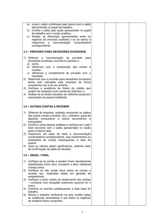 a) cruze o saldo confirmado pelo banco com o saldo
demonstrado no papel de trabalho;
b) Confira o saldo pelo razão apresentado no papel
de trabalho com o razão analítico;
c) Analise as diferenças apresentadas entre os
registros da empresa auditada e os do banco e
inspecione a documentação comprobatória
correspondente;
3.3 – PROVISÃO PARA DEVEDORES DUVIDOSOS
1) Obtenha a movimentação da provisão para
devedores duvidosos ocorrida no período e:
a) some;
b) referencie com a composição das contas a
receber;
c) referencie o complemento da provisão com o
resultado;
2) Determine que a provisão para devedores duvidosos
tenha sido calculada pela empresa de forma
consistente com a do ano anterior.
3) Verifique a existência de títulos de crédito que
podem ser baixados como perda em definitivo; e
4) Análise se os títulos baixados em definitivo possuíam
autorização de pessoa habilitada.
3.4 – OUTRAS CONTAS A RECEBER
1) Obtenha da empresa, análises compondo os saldos
das outras contas a receber. (Ex.: contratos, guias de
depósito compulsório e outros documentos e
transações)
2) Confira a soma dessas análises e verifique se o valor
total concorda com o saldo apresentado no razão
para a mesma data.
3) Inspecione em base de teste a documentação
comprobatória correspondente, veja recebimentos ou
prestações de contas subsequentes à data do
exame.
4) Caso os valores sejam significativos, obtenha carta
de confirmação de saldo do devedor.
3.5 – GERAL / FINAL
1) Verifique se as contas a receber foram devidamente
classificadas entre ativo circulante e ativo realizável
a longo prazo.
2) Verifique se não existe ônus sobre as contas a
receber (ex.: duplicatas dadas em garantia de
empréstimos).
3) Verifique o prazo médio de recebimento das vendas
– comparar com situações anteriores (quando for o
caso).
4) Examine os eventos subsequentes a data base do
trabalho.
5) Revise o trabalho verificando se este contêm todas
as evidências necessárias e que todos os objetivos
de auditoria foram cumpridos.
3
 