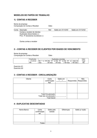 MODELOS DE PAPÉIS DE TRABALHO
1) CONTAS A RECEBER
Nome da empresa
Composição do Contas a Receber Data :
Conta Descrição Ref. Saldo em 31/12/X0 Saldo em 31/12/X2
Contas a receber de clientes
Duplicatas descontadas (-)
Prov. P/ devedores duvidosos (-) ______________________________________
Outras contas a receber ______________________________________
2 – CONTAS A RECEBER DE CLIENTES POR IDADES DE VENCIMENTO
Nome da empresa
Composição do Contas a Receber Data :
Duplicatas
A vencer
R$
Duplicatas vencidas Valor
De 1 a 30
dias
De 31 a
60 dias
De 61 a
90 dias
De 91 a
180 dias
mais de
180 dias
Total
R$
Exercício X1
Exercício X0
3 - CONTAS A RECEBER - CIRCULARIZAÇÃO
Cliente Carta
confirmação
Ref.
Saldo em
___/___/____ Respondida
Não
Respondida
Total Circularizado
Total não circularizado
Total Geral
.
4 - DUPLICATAS DESCONTADAS
Nome Banco Carta
confirmação
ref.
Saldo pelo
extrato
Diferenças Saldo p/ razão
Totais
6
 